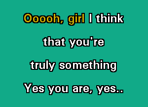 Ooooh, girl I think

that you're

truly something

Yes you are, yes..