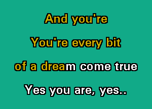 And you're
You're every bit

of a dream come true

Yes you are, yes..