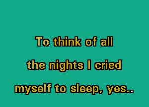 To think of all

the nights I cried

myself to sleep, yes..