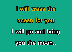 I will cross the

ocean for you

I will go and bring

you the moon..