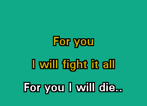 For you

I will fight it all

For you I will die..