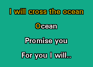 I will cross the ocean

Ocean

Promise you

For you I will..