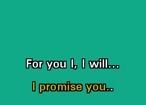 For you I, I will...

I promise you..