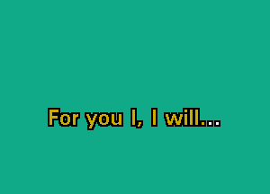 For you I, I will...