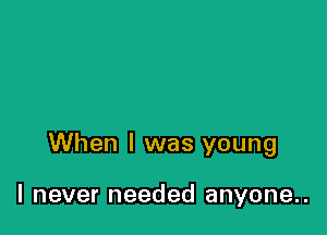 When I was young

I never needed anyone..