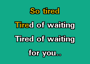 So tired

Tired of waiting

Tired of waiting

for you..