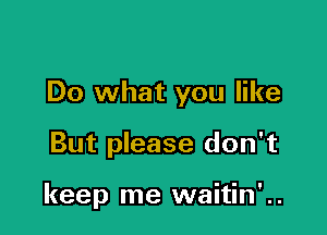 Do what you like

But please don't

keep me waitin' ..