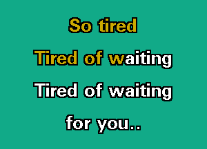 So tired

Tired of waiting

Tired of waiting

for you..