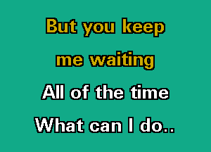 But you keep

me waiting
All of the time
What can I do..