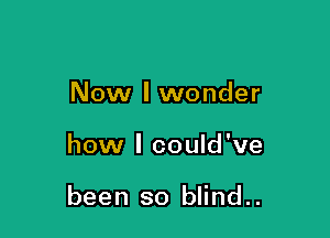 Now I wonder

how I could've

been so blind..