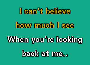 I can't believe

how much I see

When you're looking

back at me..