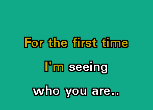 For the first time

I'm seeing

who you are..