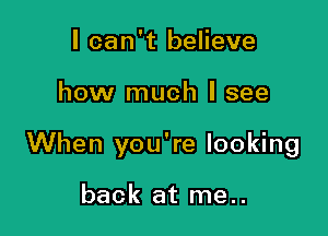 I can't believe

how much I see

When you're looking

back at me..