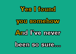 Yes I found

you somehow

And I've never

been so sure...
