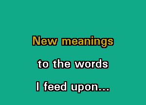 New meanings

to the words

I feed upon...