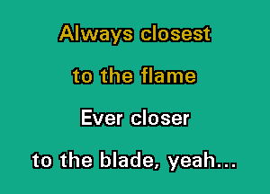 Always closest
to the flame

Ever closer

to the blade, yeah...