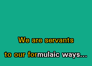 We are servants

to our formulaic ways...