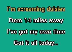 I'm screaming daisies

From 14 miles away
I've got my own time

Got it all today..