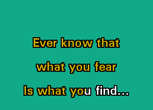 Ever know that

what you fear

Is what you find...
