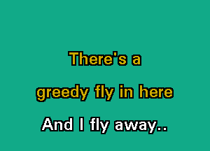 There's a

greedy fly in here

And I fly away..