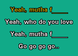 Yeah, mutha f

Yeah, who do you love

Yeah, mutha f

Go go go go..