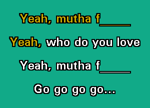 Yeah, mutha f

Yeah, who do you love

Yeah, mutha f

Go go go go...