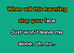 When will this haunting

stop your face
Just won't leave me

alone, oh, no..