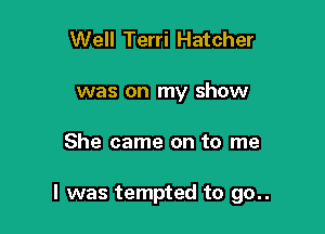 Well Terri Hatcher
was on my show

She came on to me

I was tempted to go..