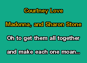 Courtney Love
Madonna, and Sharon Stone
Oh to get them all together

and make each one moan..