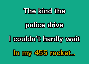 The kind the

police drive

I couldn't hardly wait

In my 455 rocket.