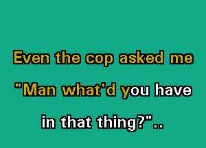 Even the cop asked me

Man what'd you have

in that thing?..