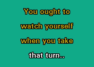 You ought to

watch yourself
when you take

that turn..