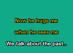 Now he hugs me

when he sees me

We talk about the past.