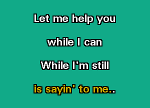 Let me help you

while I can
While I'm still

is sayin' to me..