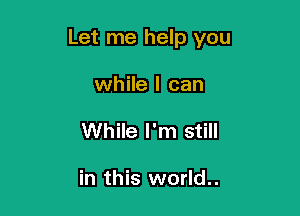 Let me help you

while I can
While I'm still

in this world..