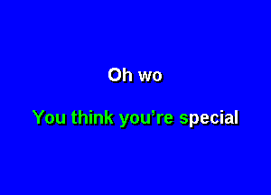 Oh wo

You think youWe special