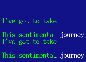 I Ve got to take

This sentimental journey
I Ve got to take

This sentimental journey