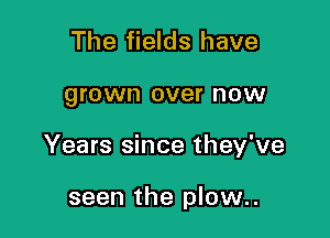 The fields have

grown over now

Years since they've

seen the plow..