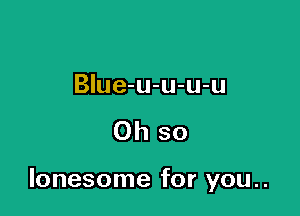 BIue-u-u-u-u

Oh so

lonesome for you..