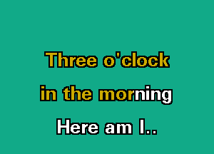 Three o'clock

in the morning

Here am l..