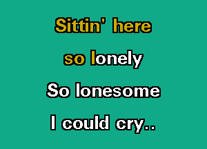 Sittin' here
so lonely

So lonesome

I could cry..