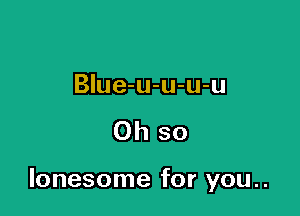 BIue-u-u-u-u

Oh so

lonesome for you..