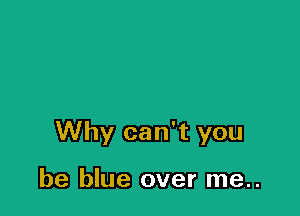 Why can't you

be blue over me..