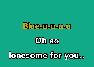 BIue-u-u-u-u

Oh so

lonesome for you..