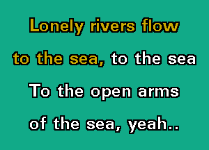 Lonely rivers flow
to the sea, to the sea

To the open arms

of the sea, yeah..