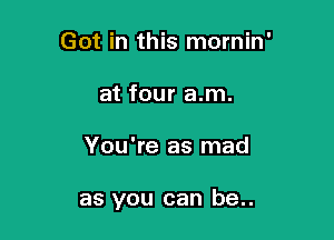 Got in this mornin'
at four a.m.

You're as mad

as you can be..