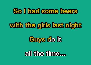 So I had some beers

with the girls last night

Guys do it

all the time...