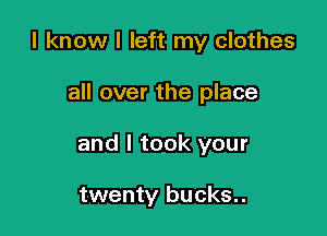 I know I left my clothes

all over the place
and I took your

twenty bucks..