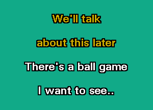 We'll talk

about this later

There's a ball game

I want to see..