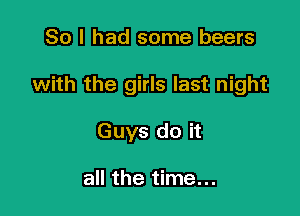 So I had some beers

with the girls last night

Guys do it

all the time...